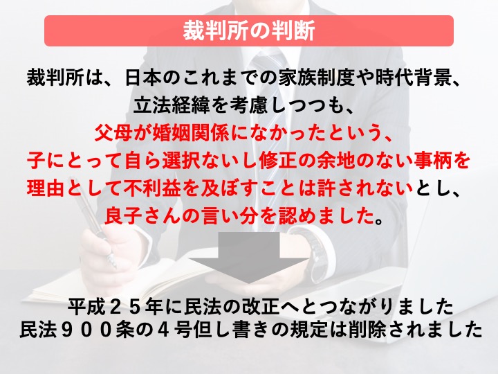 裁判所の判断：平成２５年に民法の改正へとつながりました。民法９００条の４号但し書きの規定は削除されました。